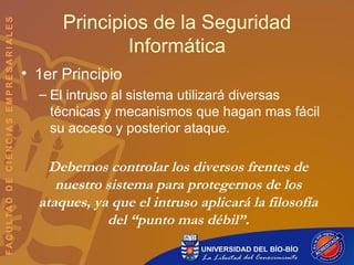 Principios de la Seguridad
Informática
• 1er Principio
– El intruso al sistema utilizará diversas
técnicas y mecanismos que hagan mas fácil
su acceso y posterior ataque.
Debemos controlar los diversos frentes de
nuestro sistema para protegernos de los
ataques, ya que el intruso aplicará la filosofía
del “punto mas débil”.
 