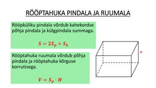RÖÖPTAHUKA PINDALA JA RUUMALA
Rööpküliku pindala võrdub kahekordse
põhja pindala ja külgpindala summaga.
𝑺 = 𝟐𝑺 𝒑 + 𝑺 𝒌
Rööptahuka ruumala võrdub põhja
pindala ja rööptahuka kõrguse
korrutisega.
𝑽 = 𝑺 𝒑 ∙ 𝑯
 