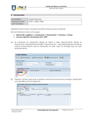 Ventas de Bienes y Servicios
Manual de Usuario
Documentación
Proyecto MGF
Universidad de Concepción Página 24 de 51
4. Facturación
Actividad Crear Factura
Transacciones
SAP S4 HANA
VF01, VF02, VF03
Mediante esta función, el sistema emitirá la factura para el cliente.
Esta actividad se inicia como sigue:
· Menú SAP: Logística -> Comercial -> Facturación -> Factura -> Crear.
· Acceso directo a la transacción: VF01
a) Al comenzar la operación desde el menú o bien directamente desde la
transacción, aparecerá la pantalla “Crear Factura”. Aquí debe ingresar donde se
indica el documento que se facturará. En este caso, la entrega que se creó
recientemente:
b) Presione <Enter> para que el sistema cree la factura de esta entrega. Aparecerá
una pantalla como la siguiente:
 