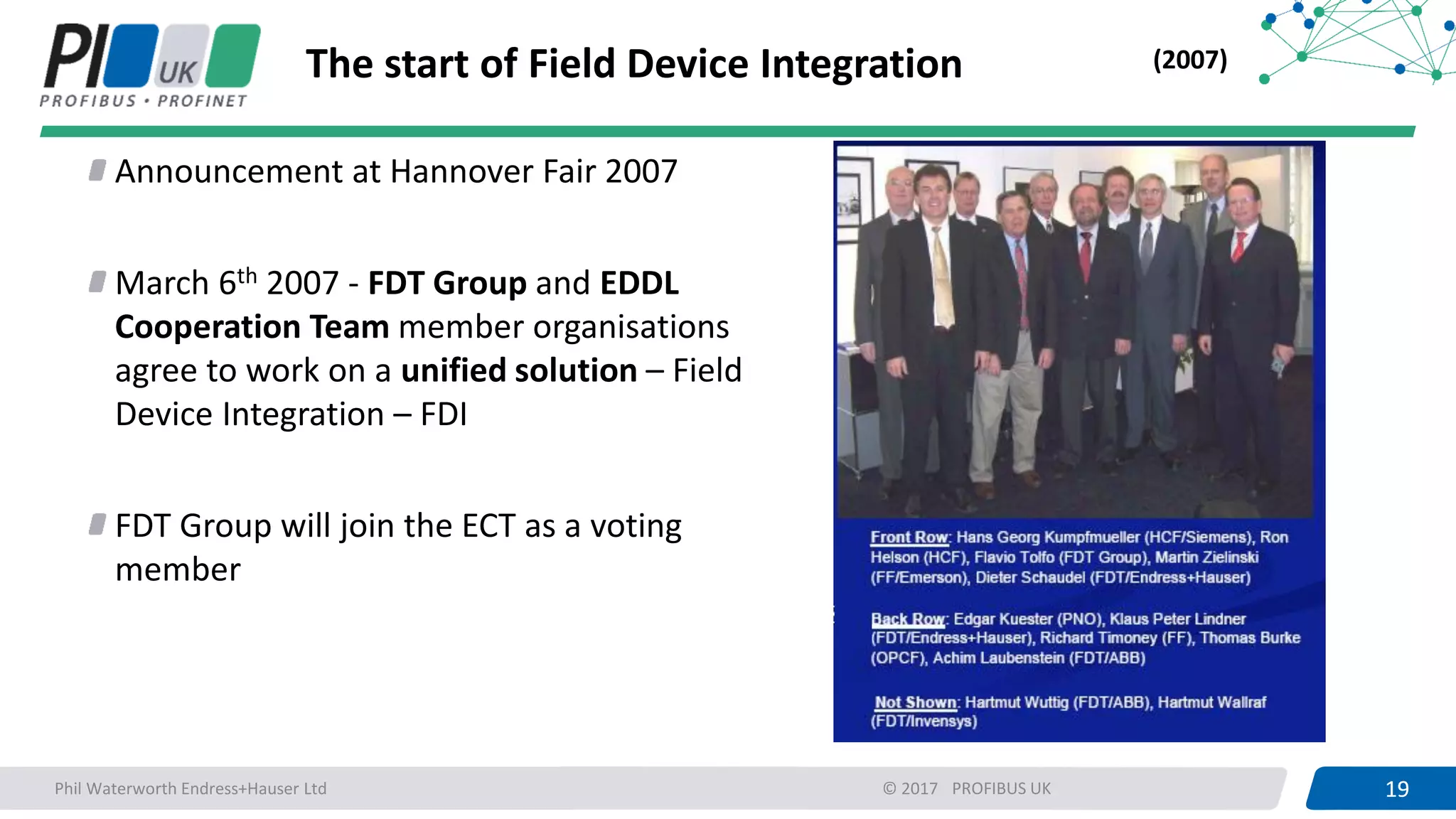 19PROFIBUS UK 19© 2017
The start of Field Device Integration
Announcement at Hannover Fair 2007
March 6th 2007 - FDT Group and EDDL
Cooperation Team member organisations
agree to work on a unified solution – Field
Device Integration – FDI
FDT Group will join the ECT as a voting
member
(2007)
Phil Waterworth Endress+Hauser Ltd
 
