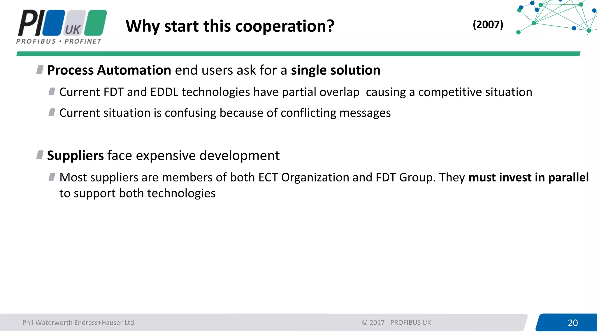 20PROFIBUS UK 20© 2017
Why start this cooperation?
Process Automation end users ask for a single solution
Current FDT and EDDL technologies have partial overlap causing a competitive situation
Current situation is confusing because of conflicting messages
Suppliers face expensive development
Most suppliers are members of both ECT Organization and FDT Group. They must invest in parallel
to support both technologies
(2007)
Phil Waterworth Endress+Hauser Ltd
 