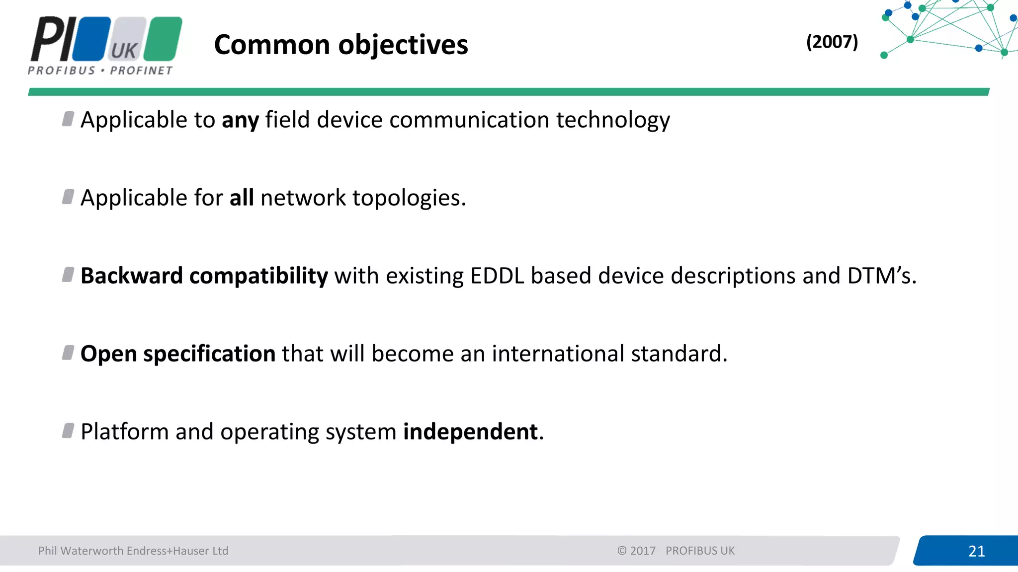 21PROFIBUS UK 21© 2017
Common objectives
Applicable to any field device communication technology
Applicable for all network topologies.
Backward compatibility with existing EDDL based device descriptions and DTM’s.
Open specification that will become an international standard.
Platform and operating system independent.
(2007)
Phil Waterworth Endress+Hauser Ltd
 