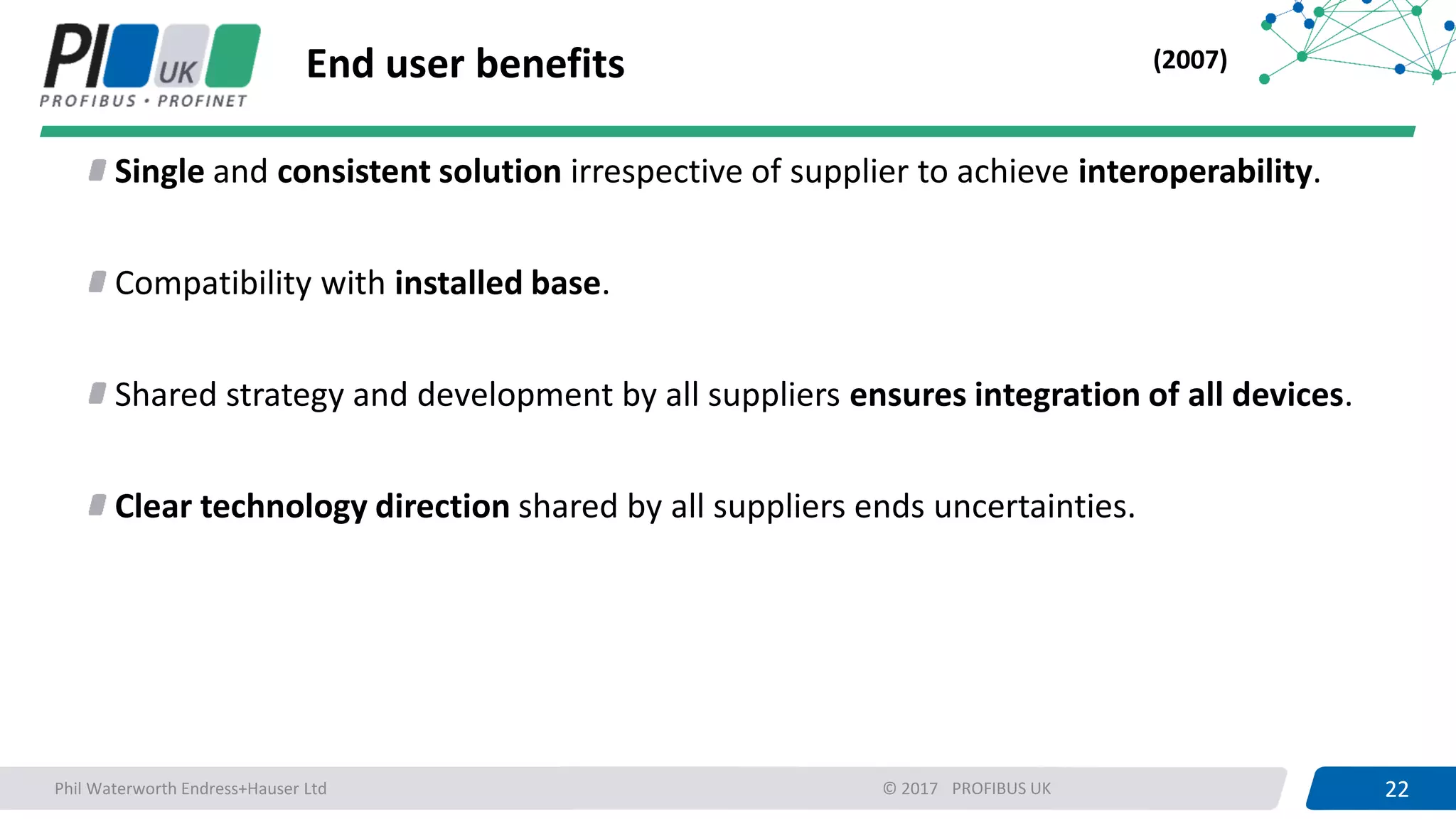 22PROFIBUS UK 22© 2017
End user benefits
Single and consistent solution irrespective of supplier to achieve interoperability.
Compatibility with installed base.
Shared strategy and development by all suppliers ensures integration of all devices.
Clear technology direction shared by all suppliers ends uncertainties.
(2007)
Phil Waterworth Endress+Hauser Ltd
 