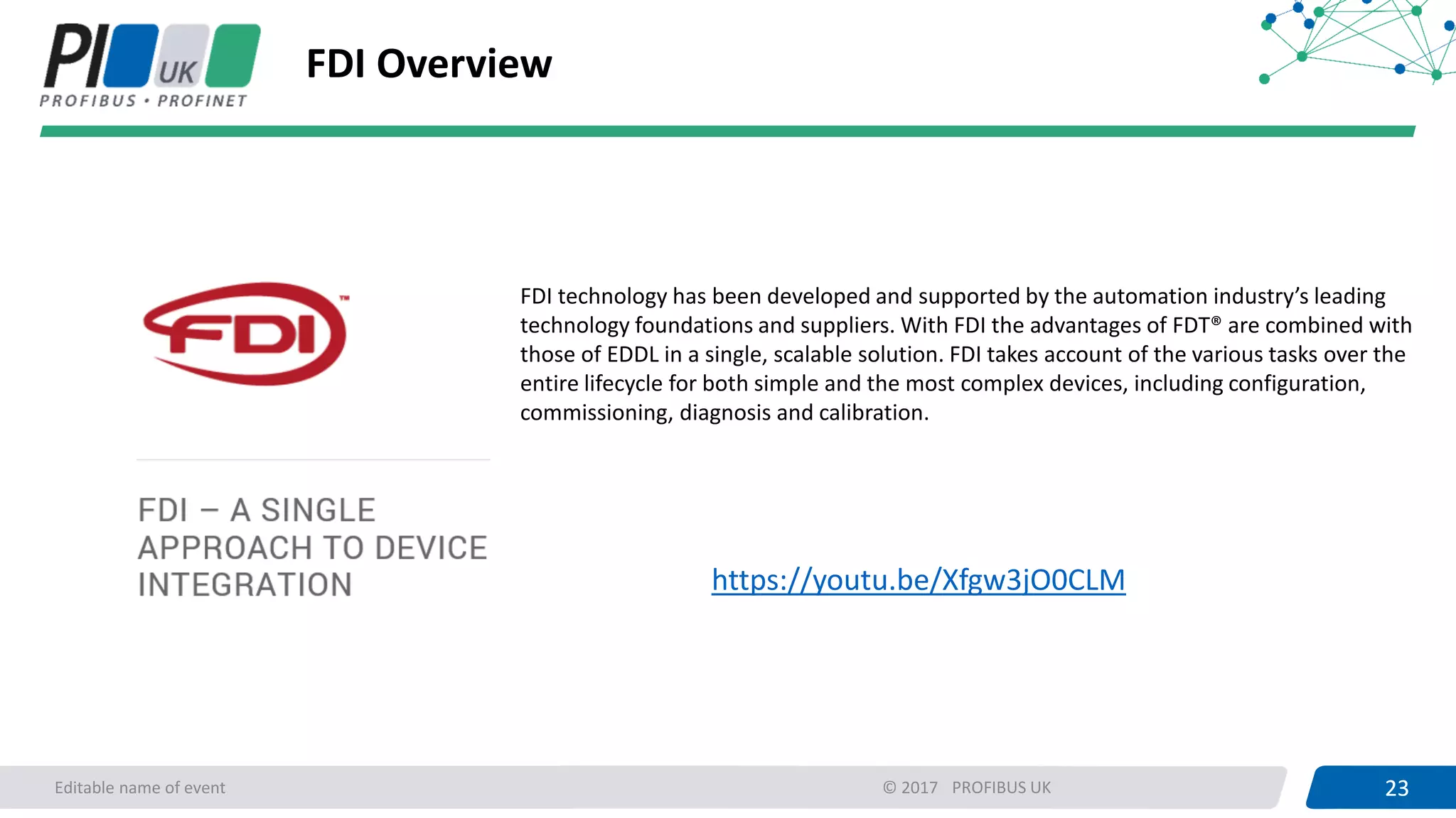 23PROFIBUS UK 23Editable name of event © 2017
FDI Overview
FDI technology has been developed and supported by the automation industry’s leading
technology foundations and suppliers. With FDI the advantages of FDT® are combined with
those of EDDL in a single, scalable solution. FDI takes account of the various tasks over the
entire lifecycle for both simple and the most complex devices, including configuration,
commissioning, diagnosis and calibration.
https://youtu.be/Xfgw3jO0CLM
 