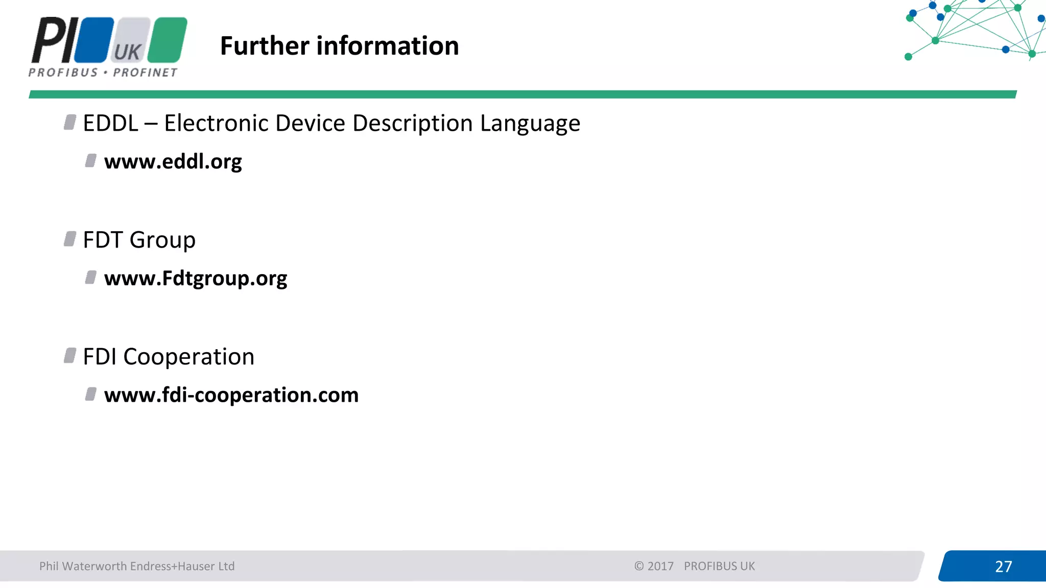 27PROFIBUS UK 27© 2017
Further information
EDDL – Electronic Device Description Language
www.eddl.org
FDT Group
www.Fdtgroup.org
FDI Cooperation
www.fdi-cooperation.com
Phil Waterworth Endress+Hauser Ltd
 