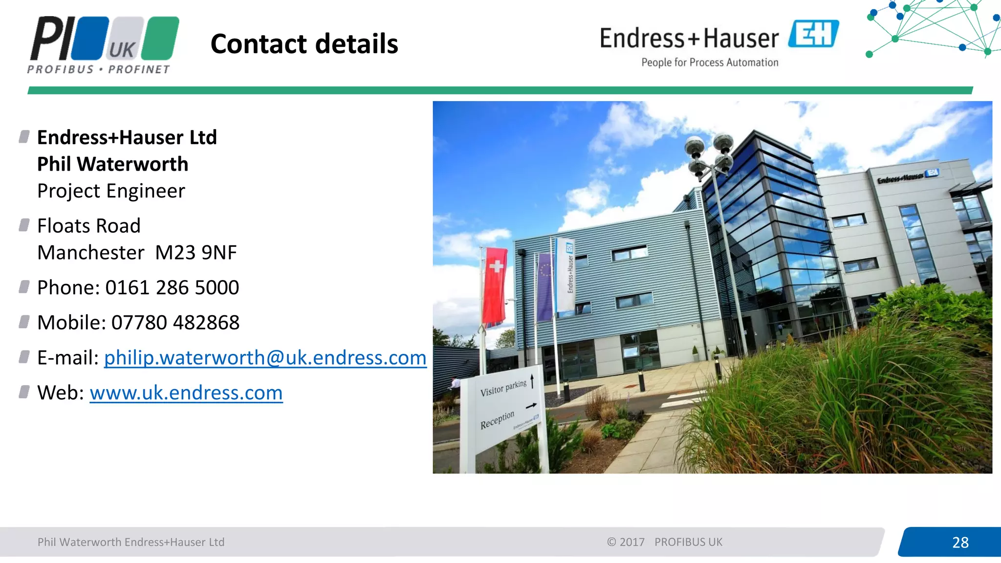 28PROFIBUS UK 28© 2017
Contact details
Phil Waterworth Endress+Hauser Ltd
Endress+Hauser Ltd
Phil Waterworth
Project Engineer
Floats Road
Manchester M23 9NF
Phone: 0161 286 5000
Mobile: 07780 482868
E-mail: philip.waterworth@uk.endress.com
Web: www.uk.endress.com
 