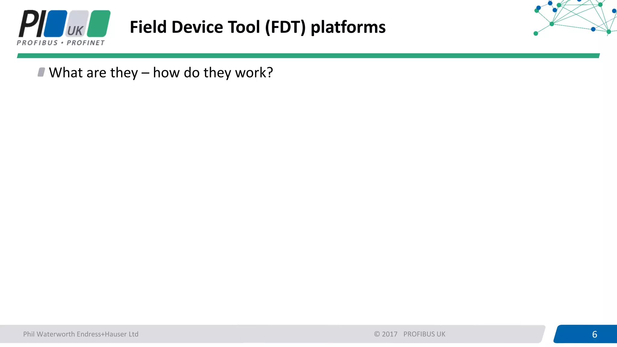 6PROFIBUS UK 6© 2017
Field Device Tool (FDT) platforms
What are they – how do they work?
Phil Waterworth Endress+Hauser Ltd
 