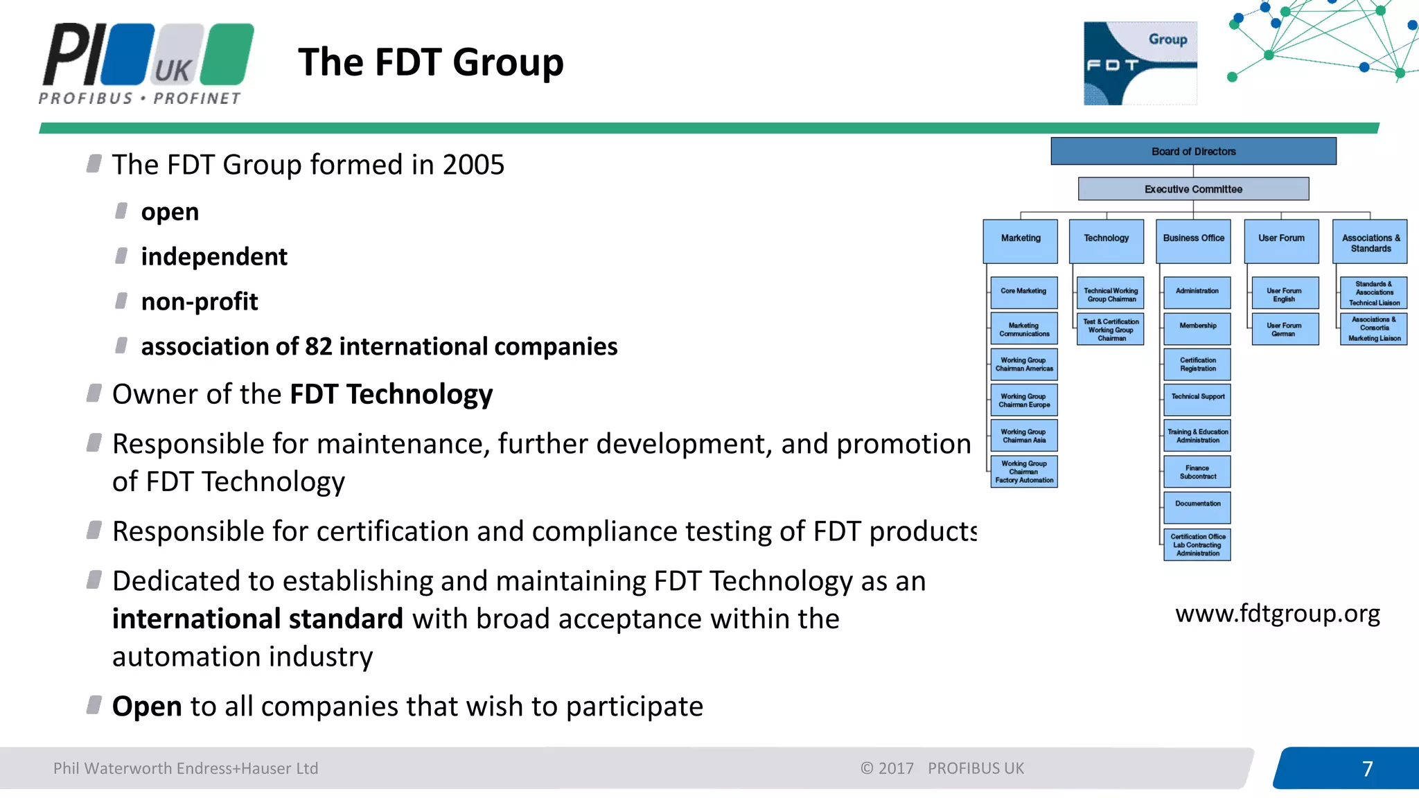 7PROFIBUS UK 7© 2017
The FDT Group
The FDT Group formed in 2005
open
independent
non-profit
association of 82 international companies
Owner of the FDT Technology
Responsible for maintenance, further development, and promotion
of FDT Technology
Responsible for certification and compliance testing of FDT products
Dedicated to establishing and maintaining FDT Technology as an
international standard with broad acceptance within the
automation industry
Open to all companies that wish to participate
www.fdtgroup.org
Phil Waterworth Endress+Hauser Ltd
 