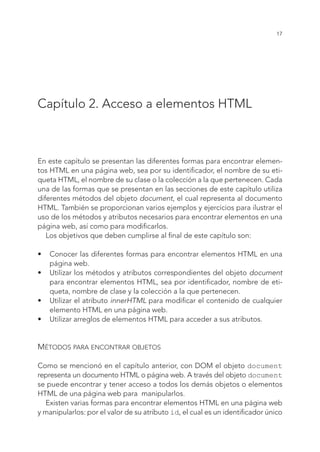 17
Capítulo 2. Acceso a elementos HTML
En este capítulo se presentan las diferentes formas para encontrar elemen-
tos HTML en una página web, sea por su identificador, el nombre de su eti-
queta HTML, el nombre de su clase o la colección a la que pertenecen. Cada
una de las formas que se presentan en las secciones de este capítulo utiliza
diferentes métodos del objeto document, el cual representa al documento
HTML. También se proporcionan varios ejemplos y ejercicios para ilustrar el
uso de los métodos y atributos necesarios para encontrar elementos en una
página web, así como para modificarlos.
Los objetivos que deben cumplirse al final de este capítulo son:
•	 Conocer las diferentes formas para encontrar elementos HTML en una
página web.
•	 Utilizar los métodos y atributos correspondientes del objeto document
para encontrar elementos HTML, sea por identificador, nombre de eti-
queta, nombre de clase y la colección a la que pertenecen.
•	 Utilizar el atributo innerHTML para modificar el contenido de cualquier
elemento HTML en una página web.
•	 Utilizar arreglos de elementos HTML para acceder a sus atributos.
Métodos para encontrar objetos
Como se mencionó en el capítulo anterior, con DOM el objeto document
representa un documento HTML o página web. A través del objeto document
se puede encontrar y tener acceso a todos los demás objetos o elementos
HTML de una página web para manipularlos.
Existen varias formas para encontrar elementos HTML en una página web
y manipularlos: por el valor de su atributo id, el cual es un identificador único
 