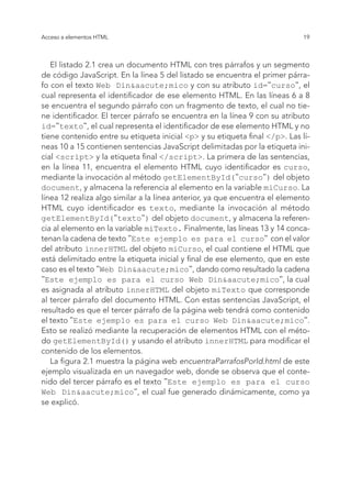 19
Acceso a elementos HTML
El listado 2.1 crea un documento HTML con tres párrafos y un segmento
de código JavaScript. En la línea 5 del listado se encuentra el primer párra-
fo con el texto Web Din&aacute;mico y con su atributo id="curso", el
cual representa el identificador de ese elemento HTML. En las líneas 6 a 8
se encuentra el segundo párrafo con un fragmento de texto, el cual no tie-
ne identificador. El tercer párrafo se encuentra en la línea 9 con su atributo
id="texto", el cual representa el identificador de ese elemento HTML y no
tiene contenido entre su etiqueta inicial <p> y su etiqueta final </p>. Las lí-
neas 10 a 15 contienen sentencias JavaScript delimitadas por la etiqueta ini-
cial <script> y la etiqueta final </script>. La primera de las sentencias,
en la línea 11, encuentra el elemento HTML cuyo identificador es curso,
mediante la invocación al método getElementById("curso") del objeto
document, y almacena la referencia al elemento en la variable miCurso. La
línea 12 realiza algo similar a la línea anterior, ya que encuentra el elemento
HTML cuyo identificador es texto, mediante la invocación al método
getElementById("texto") del objeto document, y almacena la referen-
cia al elemento en la variable miTexto. Finalmente, las líneas 13 y 14 conca-
tenan la cadena de texto "Este ejemplo es para el curso" con el valor
del atributo innerHTML del objeto miCurso, el cual contiene el HTML que
está delimitado entre la etiqueta inicial y final de ese elemento, que en este
caso es el texto "Web Din&aacute;mico", dando como resultado la cadena
"Este ejemplo es para el curso Web Din&aacute;mico", la cual
es asignada al atributo innerHTML del objeto miTexto que corresponde
al tercer párrafo del documento HTML. Con estas sentencias JavaScript, el
resultado es que el tercer párrafo de la página web tendrá como contenido
el texto "Este ejemplo es para el curso Web Din&aacute;mico".
Esto se realizó mediante la recuperación de elementos HTML con el méto-
do getElementById() y usando el atributo innerHTML para modificar el
contenido de los elementos.
La figura 2.1 muestra la página web encuentraParrafosPorId.html de este
ejemplo visualizada en un navegador web, donde se observa que el conte-
nido del tercer párrafo es el texto "Este ejemplo es para el curso
Web Din&aacute;mico", el cual fue generado dinámicamente, como ya
se explicó.
 
