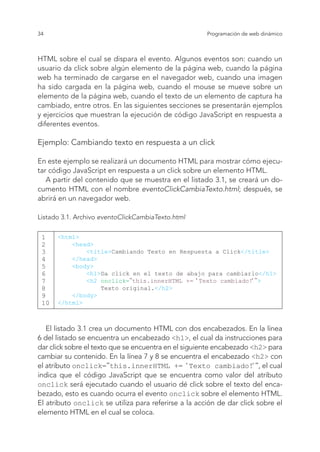 34 Programación de web dinámico
HTML sobre el cual se dispara el evento. Algunos eventos son: cuando un
usuario da click sobre algún elemento de la página web, cuando la página
web ha terminado de cargarse en el navegador web, cuando una imagen
ha sido cargada en la página web, cuando el mouse se mueve sobre un
elemento de la página web, cuando el texto de un elemento de captura ha
cambiado, entre otros. En las siguientes secciones se presentarán ejemplos
y ejercicios que muestran la ejecución de código JavaScript en respuesta a
diferentes eventos.
Ejemplo: Cambiando texto en respuesta a un click
En este ejemplo se realizará un documento HTML para mostrar cómo ejecu-
tar código JavaScript en respuesta a un click sobre un elemento HTML.
A partir del contenido que se muestra en el listado 3.1, se creará un do-
cumento HTML con el nombre eventoClickCambiaTexto.html; después, se
abrirá en un navegador web.
Listado 3.1. Archivo eventoClickCambiaTexto.html
1
2
3
4
5
6
7
8
9
10
<html>
<head>
<title>Cambiando Texto en Respuesta a Click</title>
</head>
<body>
<h1>Da click en el texto de abajo para cambiarlo</h1>
<h2 onclick="this.innerHTML += ‘Texto cambiado!‘">
Texto original.</h2>
</body>
</html>
El listado 3.1 crea un documento HTML con dos encabezados. En la línea
6 del listado se encuentra un encabezado <h1>, el cual da instrucciones para
dar click sobre el texto que se encuentra en el siguiente encabezado <h2> para
cambiar su contenido. En la línea 7 y 8 se encuentra el encabezado <h2> con
el atributo onclick="this.innerHTML += ‘Texto cambiado!‘", el cual
indica que el código JavaScript que se encuentra como valor del atributo
onclick será ejecutado cuando el usuario dé click sobre el texto del enca-
bezado, esto es cuando ocurra el evento onclick sobre el elemento HTML.
El atributo onclick se utiliza para referirse a la acción de dar click sobre el
elemento HTML en el cual se coloca.
 
