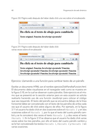 40 Programación de web dinámico
Figura 3.8. Página web después de haber dado click una vez sobre el encabezado
Figura 3.9. Página web después de haber dado click
varias veces sobre el encabezado
Ejercicio: Llamando a una función para cambiar texto de un párrafo
Escribe un documento HTML con el nombre ejercicioClickParrafosFuncion.html.
El documento debe visualizarse en el navegador web como se muestra en
la figura 3.10, en la cual se observan cuatro párrafos. Este ejercicio es el mis-
mo que se presentó en la sección anterior pero en esta ocasión se solicita
realizarlo haciendo uso de una función JavaScript para colocar el código
que sea requerido. El texto del párrafo que se encuentra debajo de la línea
horizontal debe ser concatenado con el texto de los párrafos de arriba cada
vez que el usuario dé click sobre alguno de ellos. Por ejemplo, en la figura
3.11 el usuario ha dado click en dos ocasiones sobre el Párrafo 2 y en dos
ocasiones sobre el Párrafo 3, por lo que el texto del cuarto párrafo cam-
bió y se le concatenó dos veces el texto Párrafo 2, y dos veces el texto
Párrafo 3. En la figura 3.12 se observa que el usuario ha dado click varias
veces sobre los tres párrafos, por ello el texto del cuarto párrafo cambió y
se le han concatenado los textos Párrafo 1, Párrafo 2 y Párrafo 3 en
varias ocasiones.
 