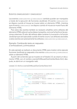 42 Programación de web dinámico
Eventos onmouseover y onmouseout
Los eventos onmouseover y onmouseout también pueden ser manejados
a través de la ejecución de funciones JavaScript. El evento onmouseover
se dispara cuando el mouse se mueve sobre un elemento HTML, mientras
que el evento onmouseout se dispara cuando el mouse se mueve fuera del
elemento HTML.
Para estos dos eventos también es necesario añadirlos como atributos del
elemento HTML sobre el cual se desea manejarlos, como se ha hecho en las sec-
ciones anteriores. El valor del atributo debe contener la invocación a la función
JavaScript que será ejecutada cuando el evento ocurra. Los atributos asociados
a estos eventos son precisamente los atributos onmouseover y onmouseout.
Ejemplo: Cambiando texto en respuesta
a onmouseover y onmouseout
En este ejemplo se realizará un documento HTML para mostrar cómo ejecutar
funciones JavaScript en respuesta a los eventos onmouseover y onmouseout
sobre un elemento HTML.
A partir del contenido que se muestra en el listado 3.3, se creará un docu-
mento HTML con el nombre eventoOnMouseOverCambiaTexto.html; des-
pués, se abrirá en un navegador web.
Listado 3.3. Archivo eventoOnMouseOverCambiaTexto.html
1
2
3
4
5
6
7
8
9
10
11
12
13
14
15
16
17
18
<html>
<head>
<title>Eventos OnMouseOver y OnMouseOut</title>
<script type="text/javascript">
function mouseSobre(obj){
obj.innerHTML = ‘Mouse SOBRE el elemento!‘;
}
function mouseFuera(obj){
obj.innerHTML = ‘Mouse FUERA del elemento!‘;
}
</script>
</head>
<body>
<h1 onmouseover="mouseSobre(this);"
onmouseout="mouseFuera(this);">
Mouse FUERA del elemento!</h1>
</body>
</html>
 