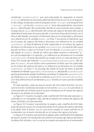 52 Programación de web dinámico
JavaScript creaParrafo() que será ejecutada en respuesta al evento
onclick del botón se encuentra definida de la línea 5 a la 13, en el segmen-
to de código JavaScript, entre la etiqueta inicial <script> y la etiqueta final
</script>. La función creaParrafo() toma dos parámetros: el primero
es div, identificador del contenedor donde el nuevo párrafo será creado, y
el segundo es caja, identificador del campo de captura de texto del cual se
obtendrá el texto para el nuevo párrafo. La primera línea de la función, en la
línea 6 del listado, encuentra al elemento que es el contenedor y almacena
una referencia en la variable panel. La línea 7 encuentra al elemento que
es el campo de captura de texto y almacena una referencia en la variable
cajaTexto. La línea 8 obtiene el valor capturado en el campo de captura
de texto y lo almacena en la variable textoParrafo. La creación del nuevo
párrafo se lleva a cabo en la línea 9 con el método createElement("p")
del objeto document, donde se indica que debe crearse un elemento "p",
el cual corresponde a un párrafo, y su referencia se almacena en la variable
nuevoParrafo. El texto del párrafo es creado como un nodo de texto en la
línea 10 a través del método createTextNode(textoParrafo) del ob-
jeto document, el cual recibe como parámetro el texto que fue capturado
en el campo de captura de texto y su referencia se almacena en la variable
nodoTexto. La línea 11 se encarga de añadir el nodo de texto al párrafo
mediante el método appendChild(nodoTexto) del párrafo nuevoParrafo
que fue previamente creado. Finalmente, en la línea 12, el párrafo nuevoParrafo
se añade al panel a través de su método appendChild(nuevoParrafo).
Con esta última línea el contenedor panel tendrá un nuevo párrafo añadido
al final.
En este ejemplo, cada vez que el usuario dé click sobre el botón, se invo-
cará la función JavaScript asociada con el evento onclick, la cual creará un
nuevo párrafo con el texto que el usuario introduzca en el campo de captura
de texto y lo añadirá al contenedor.
La figura 4.1 muestra la página web creaParrafo.html de este ejemplo vi-
sualizada en un navegador web, donde se observa el campo de captura de
texto, el botón y los dos párrafos.
La figura 4.2 muestra nuevamente la página web creaParrafo.html des-
pués de que el usuario ha introducido texto en el campo de captura de texto
y ha dado click al botón, con lo cual se ha creado un nuevo párrafo en el
contenedor con el texto introducido en el campo de captura de texto.
La figura 4.3 muestra nuevamente la página web creaParrafo.html después
de que el usuario ha introducido otro texto en el campo de captura de texto y
ha dado click al botón, con lo cual se ha creado otro párrafo en el contenedor.
 