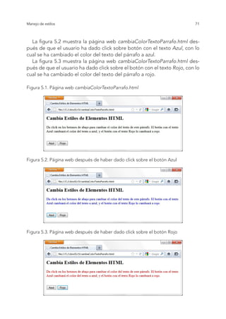 71
Manejo de estilos
La figura 5.2 muestra la página web cambiaColorTextoParrafo.html des-
pués de que el usuario ha dado click sobre botón con el texto Azul, con lo
cual se ha cambiado el color del texto del párrafo a azul.
La figura 5.3 muestra la página web cambiaColorTextoParrafo.html des-
pués de que el usuario ha dado click sobre el botón con el texto Rojo, con lo
cual se ha cambiado el color del texto del párrafo a rojo.
Figura 5.1. Página web cambiaColorTextoParrafo.html
Figura 5.2. Página web después de haber dado click sobre el botón Azul
Figura 5.3. Página web después de haber dado click sobre el botón Rojo
 