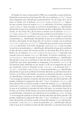 76 Programación de web dinámico
El listado 5.2 crea un documento HTML con un párrafo y cuatro botones.
El párrafo se encuentra en las líneas 25 a 30, con su atributo id="p1", el cual
será empleado para identificarlo posteriormente. En las líneas 32 y 33 se
tiene un botón con el atributo onclick="cambia20px(‘p1‘);" indican-
do que cuando ocurra el evento onclick del botón, la función JavaScript
cambia20px() será invocada, la cual toma el parámetro p1, identificador
del párrafo al que se le cambiará el tamaño de letra a 20 pixeles. De manera
similar, en las líneas 34 y 35 se tiene un botón con el atributo onclic-
k="cambia25px(‘p1‘);" indicando que cuando ocurra el evento onclick
del botón, la función JavaScript cambia25px() será invocada, la cual toma
el parámetro p1, identificador del párrafo al que se le cambiará el tamaño
de letra a 25 pixeles. En las líneas 36 y 37 se tiene un botón con el atributo
onclick="cambiaArial(‘p1‘);" indicando que cuando ocurra el evento
onclick del botón, la función JavaScript cambiaArial() será invocada,
la cual toma el parámetro p1, identificador del párrafo al que se le cambiará
el tipo de letra a Arial. De manera similar, en las líneas 38 y 39 se tiene un
botón con el atributo onclick="cambiaVerdana(‘p‘);" indicando que
cuando ocurra el evento onclick del botón, la función JavaScript cam-
biaVerdana() será invocada, la cual toma el parámetro p1, identificador
del párrafo al que se le cambiará el tipo de letra a Verdana. Las funciones
JavaScript que serán ejecutadas en respuesta a los eventos onclick de
los botones están definidas en las líneas 5 a 20, en el segmento de códi-
go JavaScript, entre la etiqueta inicial <script> y la etiqueta final </
script>. La función cambia20px() toma el parámetro par, identificador
del párrafo al que se le cambiará el tamaño del texto. La primera línea de la
función, en la línea 6 del listado, encuentra al elemento párrafo a través de
su identificador y almacena una referencia en la variable parrafo. La línea
7 se encarga de cambiar el tamaño de letra del texto de dicho párrafo a 20
pixeles mediante la asignación del valor "20px" al atributo fontSize del
texto del párrafo, el cual se accede a través del atributo style del párrafo.
La función cambia25px() toma el parámetro par, identificador del párrafo
al que se le cambiará el tamaño de letra del texto. La primera línea de la
función, en la línea 10 del listado, encuentra al elemento párrafo a través de
su identificador y almacena una referencia en la variable parrafo. La línea
11 se encarga de cambiar el tamaño de letra del texto de dicho párrafo a 25
pixeles mediante la asignación del valor "25px" al atributo fontSize del
texto del párrafo, el cual se accede a través del atributo style del párrafo.
La función cambiaArial() toma el parámetro par, identificador del pá-
rrafo al que se le cambiará el tipo de letra del texto. La primera línea de la
 