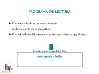 PROGRAMA DE LECTURA

 El idioma hablado no es onomatopéyico;
  el idioma escrito no es ideográfico.
 El canal auditivo del lenguaje es mucho más arbitrario que el visual.



                     El niño puede aprender a leer
                        como aprende a hablar
 