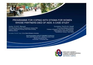 PROGRAMME FOR COPING WITH STIGMA FOR WOMEN
         WHOSE PARTNERS DIED OF AIDS: A CASE STUDY
Author: Dr M.E. Manyedi                                                                      Co-Author: Prof Dr M. Greeff
Ph.D (North-West University, Potchefstroom Campus) RSA                                            D.Cur (Rand Afrikaans University)
Lecturer, Department of Nursing, North-West University,                       Professor of Research, Africa Unit for Transdisciplinary
Mafikeng Campus,                                                                            Health Research, North-West University,
                                                                                              Potchefstroom Campus, South Africa
Co-Author: Pro M.P. Koen D.Cur (Rand Afrikaans University)

                                 Oral Presentation at the 5th SAHARA Conference
                                  Socio-cultural Responses to HIV, Gallagher Convention Centre
                                                   Midrand-Johannesburg, RSA
                                                30 November – 03 December 2009
 