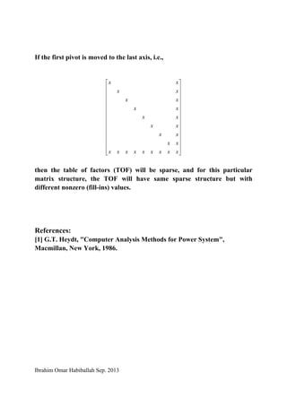Ibrahim Omar Habiballah Sep. 2013
If the first pivot is moved to the last axis, i.e.,
⎥
⎥
⎥
⎥
⎥
⎥
⎥
⎥
⎥
⎥
⎥
⎥
⎦
⎤
⎢
⎢
⎢
⎢
⎢
⎢
⎢
⎢
⎢
⎢
⎢
⎢
⎣
⎡
xxxxxxxxx
xx
xx
xx
xx
xx
xx
xx
xx
then the table of factors (TOF) will be sparse, and for this particular
matrix structure, the TOF will have same sparse structure but with
different nonzero (fill-ins) values.
References:
[1] G.T. Heydt, "Computer Analysis Methods for Power System",
Macmillan, New York, 1986.
 