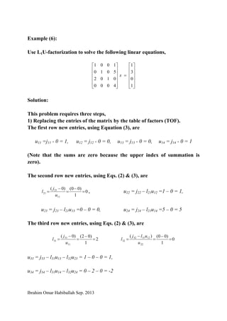 Ibrahim Omar Habiballah Sep. 2013
Example (6):
Use L1U-factorization to solve the following linear equations,
⎥
⎥
⎥
⎥
⎦
⎤
⎢
⎢
⎢
⎢
⎣
⎡
=
⎥
⎥
⎥
⎥
⎦
⎤
⎢
⎢
⎢
⎢
⎣
⎡
1
0
3
1
4000
0102
5010
1001
x
Solution:
This problem requires three steps,
1) Replacing the entries of the matrix by the table of factors (TOF).
The first row new entries, using Equation (3), are
u11 =j11 - 0 = 1, u12 = j12 - 0 = 0, u13 = j13 - 0 = 0, u14 = j14 - 0 = 1
(Note that the sums are zero because the upper index of summation is
zero).
The second row new entries, using Eqs. (2) & (3), are
0
1
)00()0(
11
21
21 =
−
=
−
=
u
j
l , u22 = j22 – l21u12 =1 – 0 = 1,
u23 = j23 – l21u13 =0 – 0 = 0, u24 = j24 – l21u14 =5 – 0 = 5
The third row new entries, using Eqs. (2) & (3), are
2
1
)02()0(
11
31
31 =
−
=
−
=
u
j
l 0
1
)00()(
22
123132
32 =
−
=
−
=
u
ulj
l
u33 = j33 – l31u13 – l32u23 = 1 – 0 – 0 = 1,
u34 = j34 – l31u14 – l32u24 = 0 – 2 – 0 = -2
 