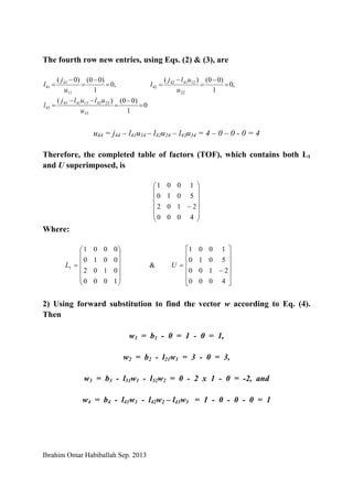 Ibrahim Omar Habiballah Sep. 2013
The fourth row new entries, using Eqs. (2) & (3), are
,0
1
)00()0(
11
41
41 =
−
=
−
=
u
j
l ,0
1
)00()(
22
124142
42 =
−
=
−
=
u
ulj
l
0
1
)00()(
33
2342134143
43 =
−
=
−−
=
u
ululj
l
u44 = j44 – l41u14 – l42u24 – l43u34 = 4 – 0 – 0 - 0 = 4
Therefore, the completed table of factors (TOF), which contains both L1
and U superimposed, is
⎟
⎟
⎟
⎟
⎟
⎠
⎞
⎜
⎜
⎜
⎜
⎜
⎝
⎛
−
4000
2102
5010
1001
Where:
⎟
⎟
⎟
⎟
⎟
⎠
⎞
⎜
⎜
⎜
⎜
⎜
⎝
⎛
=
1000
0102
0010
0001
1L &
⎥
⎥
⎥
⎥
⎦
⎤
⎢
⎢
⎢
⎢
⎣
⎡
−
=
4000
2100
5010
1001
U
2) Using forward substitution to find the vector w according to Eq. (4).
Then
w1 = b1 - 0 = 1 - 0 = 1,
w2 = b2 - l21w1 = 3 - 0 = 3,
w3 = b3 - l31w1 - l32w2 = 0 - 2 x 1 - 0 = -2, and
w4 = b4 - l41w1 - l42w2 – l43w3 = 1 - 0 - 0 - 0 = 1
 