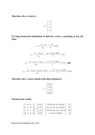 Ibrahim Omar Habiballah Sep. 2013
Therefore, the w vector is
⎥
⎥
⎥
⎥
⎦
⎤
⎢
⎢
⎢
⎢
⎣
⎡
−
=
1
2
3
1
w
3) Using backward substitution to find the vector x according to Eq. (5).
Then
,25.0
4
010
44
4
4 =
−
=
−
=
u
w
x
,5.1
1
25.0)2(2
33
4343
3 =
−−−
=
−
=
x
u
xuw
x
,75.1
1
25.0503
22
4243232
2 =
−−
=
−−
=
x
u
xuxuw
x and
,75.0
1
25.01001
11
4143132121
1 =
−−−
=
−−−
=
x
u
xuxuxuw
x
Therefore, the x vector (which is the final solution) is
⎥
⎥
⎥
⎥
⎦
⎤
⎢
⎢
⎢
⎢
⎣
⎡
−
=
25.0
5.1
75.1
75.0
x
Checkout the results,
⎥
⎥
⎥
⎥
⎦
⎤
⎢
⎢
⎢
⎢
⎣
⎡
+++
+−++
+++
+++
=
⎥
⎥
⎥
⎥
⎦
⎤
⎢
⎢
⎢
⎢
⎣
⎡
−
⎥
⎥
⎥
⎥
⎦
⎤
⎢
⎢
⎢
⎢
⎣
⎡
25.0*4000
0)5.1(*1075.0*2
25.0*5075.1*10
25.0*10075.0*1
25.0
5.1
75.1
75.0
*
4000
0102
5010
1001
⎥
⎥
⎥
⎥
⎦
⎤
⎢
⎢
⎢
⎢
⎣
⎡
=
1
0
3
1
 