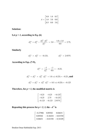 Ibrahim Omar Habiballah Sep. 2013
⎥
⎥
⎥
⎦
⎤
⎢
⎢
⎢
⎣
⎡
=
0.30.05.0
0.00.30.1
5.00.10.4
A
Solution:
Let p = 1, according to Eq. (6)
,75.2
0.4
0.10.1
0.3
11
1221
2222 =−=−=
x
A
AA
AA old
oldold
oldnew
Similarly
.9375.2,125.0 333223 =−== newnewnew
AAA
According to Eqs. (7-9),
,25.0
0.4
11
11
11 −=
−
=
−
= old
new
A
A
25.0)25.0(0.111122112 −=−=== xAAAA newoldnewnew
, and
125.0)25.0(5.011133113 −=−=== xAAAA newoldnewnew
Therefore, for p = 1, the modified matrix is
⎥
⎥
⎥
⎦
⎤
⎢
⎢
⎢
⎣
⎡
−−
−−
−−−
9375.2125.0125.0
125.075.225.0
125.025.025.0
Repeating this process for p = 2, 3, the –A-1
is
⎥
⎥
⎥
⎦
⎤
⎢
⎢
⎢
⎣
⎡
−−
−−
−
34109.001550.004651.0
01550.036434.009302.0
04651.009302.027906.0
 