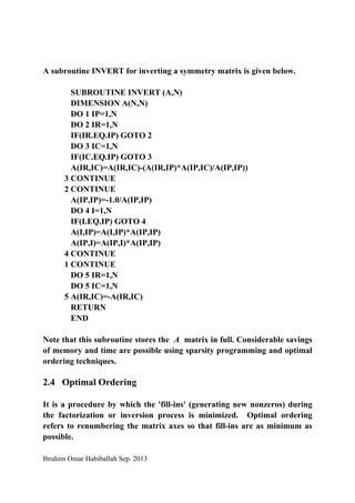 Ibrahim Omar Habiballah Sep. 2013
A subroutine INVERT for inverting a symmetry matrix is given below.
SUBROUTINE INVERT (A,N)
DIMENSION A(N,N)
DO 1 IP=1,N
DO 2 IR=1,N
IF(IR.EQ.IP) GOTO 2
DO 3 IC=1,N
IF(IC.EQ.IP) GOTO 3
A(IR,IC)=A(IR,IC)-(A(IR,IP)*A(IP,IC)/A(IP,IP))
3 CONTINUE
2 CONTINUE
A(IP,IP)=-1.0/A(IP,IP)
DO 4 I=1,N
IF(I.EQ.IP) GOTO 4
A(I,IP)=A(I,IP)*A(IP,IP)
A(IP,I)=A(IP,I)*A(IP,IP)
4 CONTINUE
1 CONTINUE
DO 5 IR=1,N
DO 5 IC=1,N
5 A(IR,IC)=-A(IR,IC)
RETURN
END
Note that this subroutine stores the A matrix in full. Considerable savings
of memory and time are possible using sparsity programming and optimal
ordering techniques.
2.4 Optimal Ordering
It is a procedure by which the 'fill-ins' (generating new nonzeros) during
the factorization or inversion process is minimized. Optimal ordering
refers to renumbering the matrix axes so that fill-ins are as minimum as
possible.
 