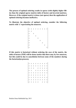 Ibrahim Omar Habiballah Sep. 2013
The process of optimal ordering results in sparse (with slightly higher fill-
ins than the original sparse matrix) table of factors and inverted matrices.
However, if the original matrix is dense (not sparse) then the application of
optimal ordering becomes ineffective.
To illustrate the objective of optimal ordering, consider the following
matrix with 'x' representing the nonzeros.
⎥
⎥
⎥
⎥
⎥
⎥
⎥
⎥
⎥
⎥
⎥
⎥
⎦
⎤
⎢
⎢
⎢
⎢
⎢
⎢
⎢
⎢
⎢
⎢
⎢
⎢
⎣
⎡
xx
xx
xx
xx
xx
xx
xx
xx
xxxxxxxxx
If this matrix is factorized without ordering the axes of the matrix, the
table of factors (TOF) will be dense (notice that there may by few nonzeros,
but this could be due to cancellation between some of the numbers during
the factorization process),
⎥
⎥
⎥
⎥
⎥
⎥
⎥
⎥
⎥
⎥
⎥
⎥
⎦
⎤
⎢
⎢
⎢
⎢
⎢
⎢
⎢
⎢
⎢
⎢
⎢
⎢
⎣
⎡
xxxxxxxx
xxxxxxxxx
xxxxxxxxx
xxxxxxxx
xxxxxxxxx
xxxxxxxx
xxxxxxxx
xxxxxxxxx
xxxxxxxxx
 