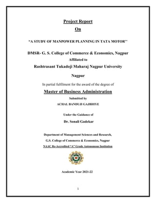 1
Project Report
On
“A STUDY OF MANPOWER PLANNING IN TATA MOTOR’’
DMSR- G. S. College of Commerce & Economics, Nagpur
Affiliated to
Rashtrasant Tukadoji Maharaj Nagpur University
Nagpur
In partial fulfilment for the award of the degree of
Master of Business Administration
Submitted by
ACHAL BANDUJI GAJBHIYE
Under the Guidance of
Dr. Sonali Gadekar
Department of Management Sciences and Research,
G.S. College of Commerce & Economics, Nagpur
NAAC Re-Accredited “A” Grade Autonomous Institution
Academic Year 2021-22
 