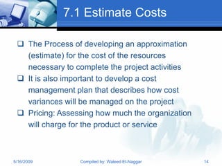 7.1 Estimate Costs

  The Process of developing an approximation
   (estimate) for the cost of the resources
   necessary to complete the project activities
  It is also important to develop a cost
   management plan that describes how cost
   variances will be managed on the project
  Pricing: Assessing how much the organization
   will charge for the product or service



5/16/2009        Compiled by: Waleed El-Naggar    14
 