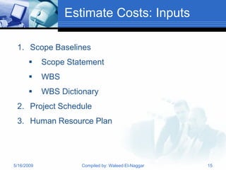 Estimate Costs: Inputs

 1. Scope Baselines
           Scope Statement
           WBS
           WBS Dictionary
 2. Project Schedule
 3. Human Resource Plan




5/16/2009            Compiled by: Waleed El-Naggar   15
 