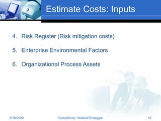 Estimate Costs: Inputs

 4. Risk Register (Risk mitigation costs)

 5. Enterprise Environmental Factors

 6. Organizational Process Assets




5/16/2009         Compiled by: Waleed El-Naggar   16
 