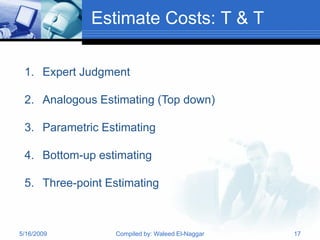 Estimate Costs: T & T

 1. Expert Judgment

 2. Analogous Estimating (Top down)

 3. Parametric Estimating

 4. Bottom-up estimating

 5. Three-point Estimating



5/16/2009        Compiled by: Waleed El-Naggar   17
 