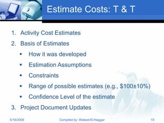 Estimate Costs: T & T

1. Activity Cost Estimates
2. Basis of Estimates
           How it was developed
           Estimation Assumptions
           Constraints
           Range of possible estimates (e.g., $100±10%)
           Confidence Level of the estimate
3. Project Document Updates
5/16/2009                 Compiled by: Waleed El-Naggar    19
 