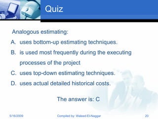 Quiz

 Analogous estimating:
A. uses bottom-up estimating techniques.
B. is used most frequently during the executing
      processes of the project
C. uses top-down estimating techniques.
D. uses actual detailed historical costs.

                    The answer is: C

5/16/2009           Compiled by: Waleed El-Naggar   20
 