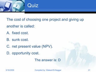 Quiz

The cost of choosing one project and giving up
another is called:
A. fixed cost.
B. sunk cost.
C. net present value (NPV).
D. opportunity cost.
                 The answer is: D

5/16/2009        Compiled by: Waleed El-Naggar   21
 