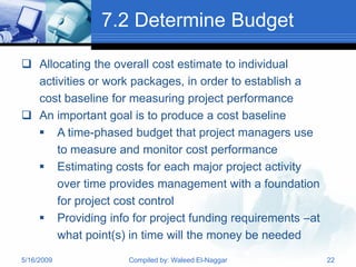 7.2 Determine Budget

 Allocating the overall cost estimate to individual
  activities or work packages, in order to establish a
  cost baseline for measuring project performance
 An important goal is to produce a cost baseline
   A time-phased budget that project managers use
      to measure and monitor cost performance
   Estimating costs for each major project activity
      over time provides management with a foundation
      for project cost control
   Providing info for project funding requirements –at
      what point(s) in time will the money be needed
5/16/2009          Compiled by: Waleed El-Naggar          22
 