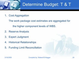 Determine Budget: T & T

1. Cost Aggregation

     The work package cost estimates are aggregated for

            the higher component levels of WBS.

2. Reserve Analysis

3. Expert Judgment

4. Historical Relationships

5. Funding Limit Reconcillation


5/16/2009               Compiled by: Waleed El-Naggar     24
 