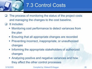 7.3 Control Costs
 The process of monitoring the status of the project costs
  and managing the changes to the cost baseline.
 It includes:
   Monitoring cost performance to detect variances from
     the plan
   Ensuring that all appropriate changes are recorded
   Preventing incorrect, inappropriate, or unauthorized
     changes
   Informing the appropriate stakeholders of authorized
     changes
   Analyzing positive and negative variances and how
     they affect the other control processes
5/16/2009            Compiled by: Waleed El-Naggar            26
 