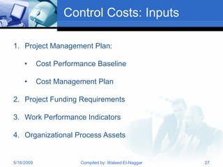 Control Costs: Inputs

1. Project Management Plan:

     •      Cost Performance Baseline

     •      Cost Management Plan

2. Project Funding Requirements

3. Work Performance Indicators

4. Organizational Process Assets


5/16/2009               Compiled by: Waleed El-Naggar   27
 