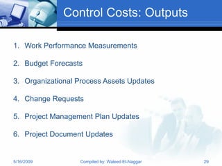 Control Costs: Outputs

1. Work Performance Measurements

2. Budget Forecasts

3. Organizational Process Assets Updates

4. Change Requests

5. Project Management Plan Updates

6. Project Document Updates


5/16/2009         Compiled by: Waleed El-Naggar   29
 