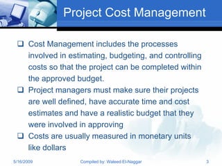 Project Cost Management

  Cost Management includes the processes
   involved in estimating, budgeting, and controlling
   costs so that the project can be completed within
   the approved budget.
  Project managers must make sure their projects
   are well defined, have accurate time and cost
   estimates and have a realistic budget that they
   were involved in approving
  Costs are usually measured in monetary units
   like dollars
5/16/2009         Compiled by: Waleed El-Naggar         3
 