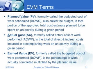 EVM Terms
 Planned Value (PV), formerly called the budgeted cost of
  work scheduled (BCWS), also called the budget, is that
  portion of the approved total cost estimate planned to be
  spent on an activity during a given period
 Actual Cost (AC), formerly called actual cost of work
  performed (ACWP), is the total of direct & indirect costs
  incurred in accomplishing work on an activity during a
  given period
 Earned Value (EV), formerly called the budgeted cost of
  work performed (BCWP), is the percentage of work
  actually completed multiplied by the planned value
 5/16/2009            Compiled by: Waleed El-Naggar           31
 