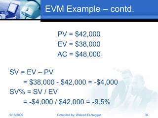 EVM Example – contd.

              PV = $42,000
              EV = $38,000
              AC = $48,000

SV = EV – PV
    = $38,000 - $42,000 = -$4,000
SV% = SV / EV
    = -$4,000 / $42,000 = -9.5%
5/16/2009     Compiled by: Waleed El-Naggar   34
 