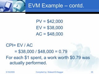 EVM Example – contd.

              PV = $42,000
              EV = $38,000
              AC = $48,000

CPI= EV / AC
    = $38,000 / $48,000 = 0.79
For each $1 spent, a work worth $0.79 was
 actually performed.
5/16/2009     Compiled by: Waleed El-Naggar   35
 