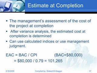 Estimate at Completion

 The management’s assessment of the cost of
  the project at completion
 After variance analysis, the estimated cost at
  completion is determined
 Can use calculated indices or use management
  judgment.

EAC = BAC / CPI          (BAC=$80,000)
   = $80,000 / 0.79 = 101,265

5/16/2009       Compiled by: Waleed El-Naggar      37
 