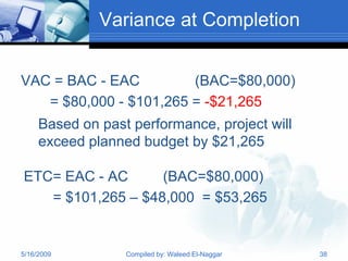 Variance at Completion


VAC = BAC - EAC         (BAC=$80,000)
   = $80,000 - $101,265 = -$21,265
     Based on past performance, project will
     exceed planned budget by $21,265

ETC= EAC - AC      (BAC=$80,000)
   = $101,265 – $48,000 = $53,265


5/16/2009         Compiled by: Waleed El-Naggar   38
 