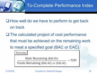 To-Complete Performance Index


 How well do we have to perform to get back
    on track
 The calculated project of cost performance
    that must be achieved on the remaining work
    to meat a specified goal (BAC or EAC).




5/16/2009         Compiled by: Waleed El-Naggar   39
 
