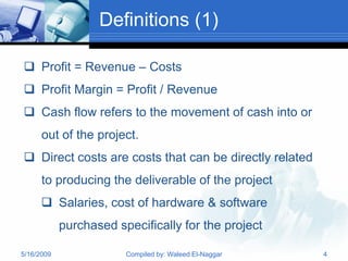 Definitions (1)

 Profit = Revenue – Costs
 Profit Margin = Profit / Revenue
 Cash flow refers to the movement of cash into or
      out of the project.
 Direct costs are costs that can be directly related
      to producing the deliverable of the project
       Salaries, cost of hardware & software
            purchased specifically for the project

5/16/2009               Compiled by: Waleed El-Naggar   4
 